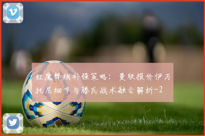 红魔锋线补强策略:曼联报价伊万托尼细节与滕氏战术融合解析