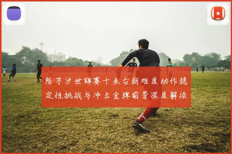 陈芋汐世锦赛十米台新难度动作稳定性挑战与冲击金牌前景深度解读