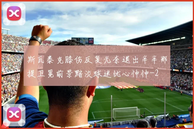 斯瓦泰克膝伤反复无奈退出辛辛那提卫冕前景黯淡球迷忧心忡忡