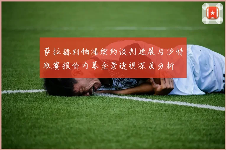 萨拉赫利物浦续约谈判进展与沙特联赛报价内幕全景透视深度分析