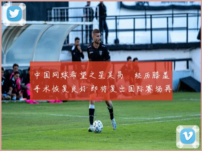 中国网球希望之星吴易昺经历膝盖手术恢复良好 即将复出国际赛场再逐梦想