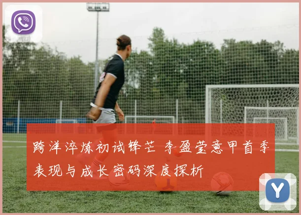 跨洋淬炼初试锋芒 李盈莹意甲首季表现与成长密码深度探析