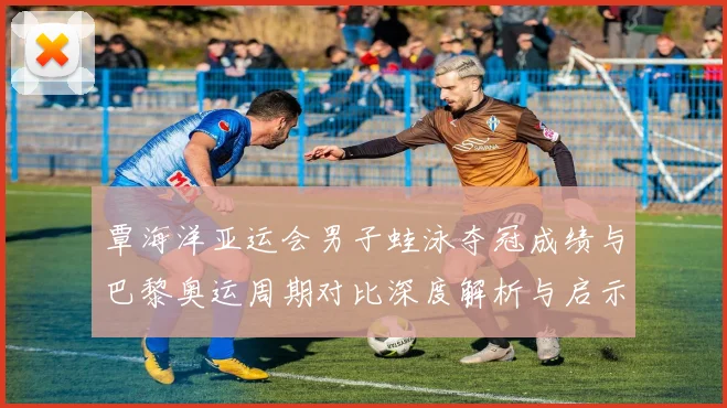 覃海洋亚运会男子蛙泳夺冠成绩与巴黎奥运周期对比深度解析与启示