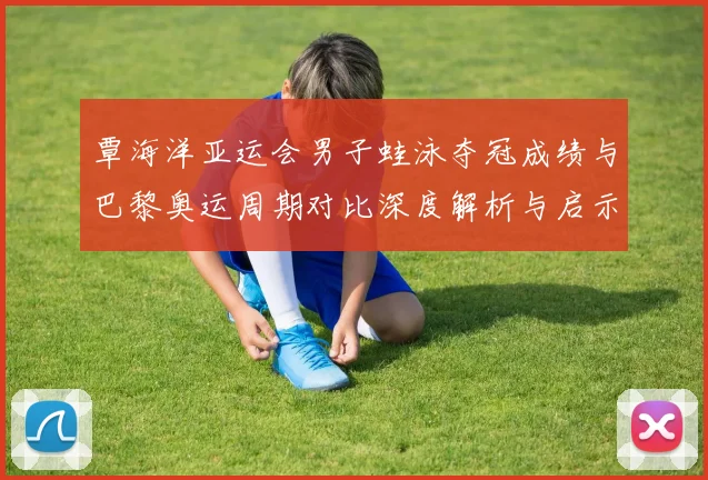 覃海洋亚运会男子蛙泳夺冠成绩与巴黎奥运周期对比深度解析与启示