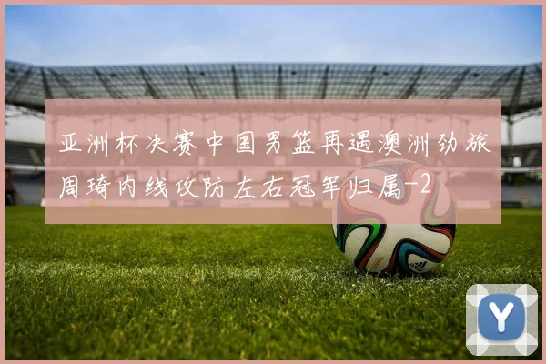 亚洲杯决赛中国男篮再遇澳洲劲旅周琦内线攻防左右冠军归属