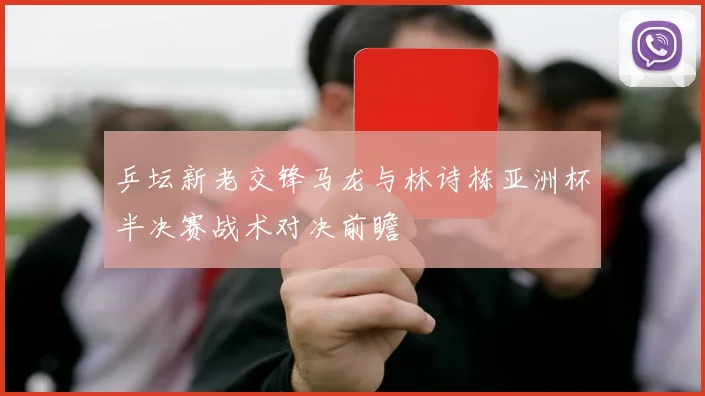 乒坛新老交锋马龙与林诗栋亚洲杯半决赛战术对决前瞻