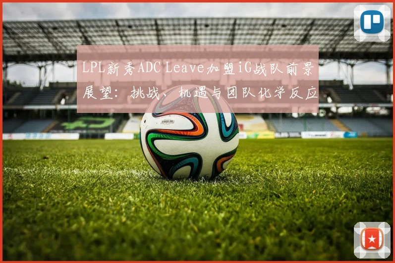 LPL新秀ADC Leave加盟iG战队前景展望：挑战、机遇与团队化学反应的深度解读