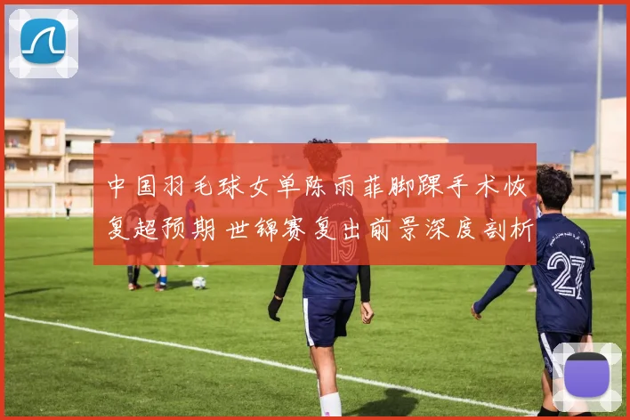 中国羽毛球女单陈雨菲脚踝手术恢复超预期 世锦赛复出前景深度剖析