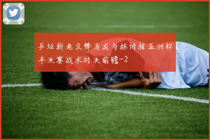 乒坛新老交锋马龙与林诗栋亚洲杯半决赛战术对决前瞻