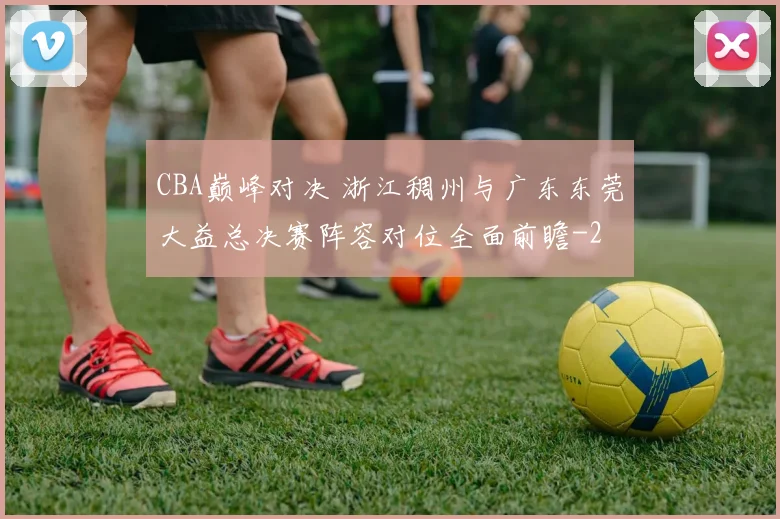 CBA巅峰对决 浙江稠州与广东东莞大益总决赛阵容对位全面前瞻