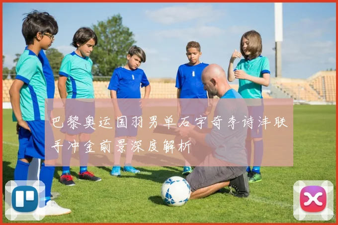 巴黎奥运国羽男单石宇奇李诗沣联手冲金前景深度解析