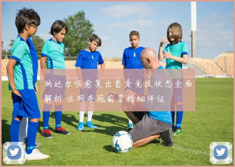 纳达尔伤愈复出首秀竞技状态全面解析 法网夺冠前景精细评估