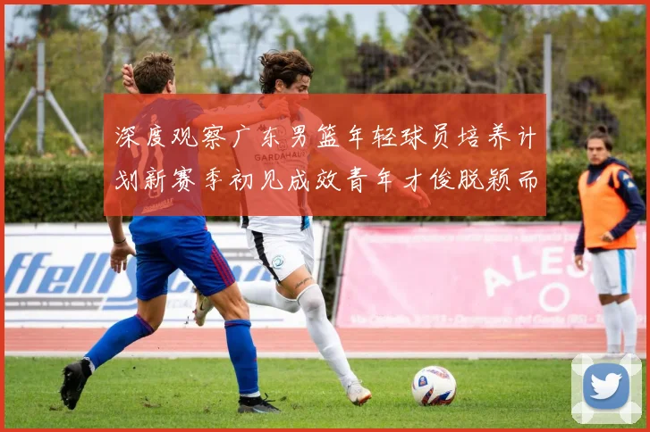 深度观察广东男篮年轻球员培养计划新赛季初见成效青年才俊脱颖而出