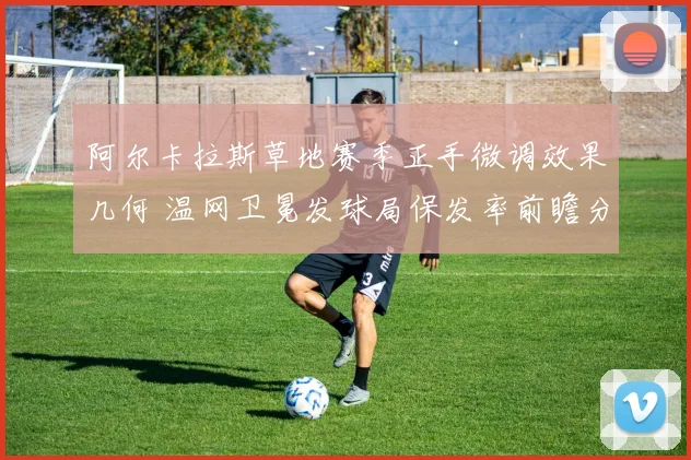 阿尔卡拉斯草地赛季正手微调效果几何 温网卫冕发球局保发率前瞻分析