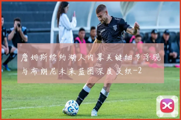 詹姆斯续约湖人内幕关键细节浮现与布朗尼未来蓝图深度交织