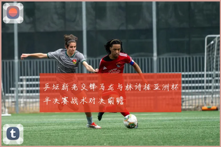 乒坛新老交锋马龙与林诗栋亚洲杯半决赛战术对决前瞻