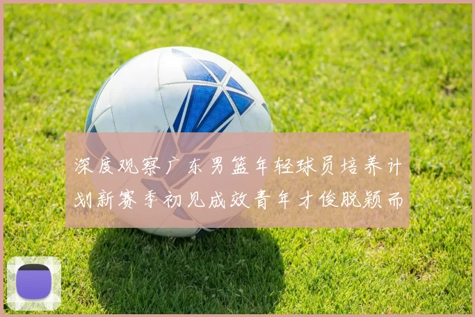 深度观察广东男篮年轻球员培养计划新赛季初见成效青年才俊脱颖而出