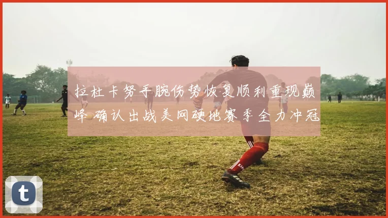 拉杜卡努手腕伤势恢复顺利重现巅峰 确认出战美网硬地赛季全力冲冠