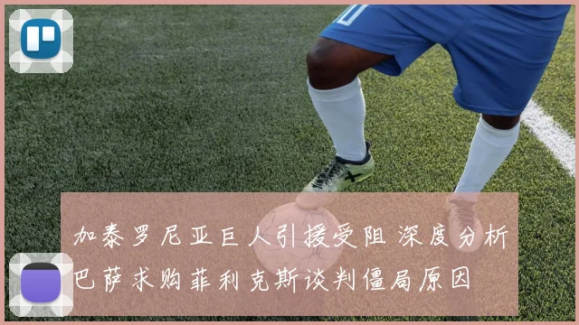 加泰罗尼亚巨人引援受阻 深度分析巴萨求购菲利克斯谈判僵局原因