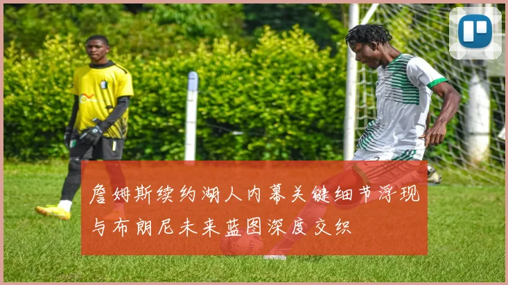詹姆斯续约湖人内幕关键细节浮现与布朗尼未来蓝图深度交织