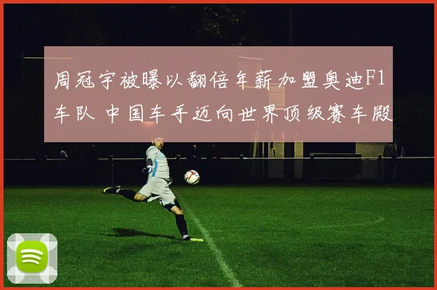 周冠宇被曝以翻倍年薪加盟奥迪F1车队 中国车手迈向世界顶级赛车殿堂