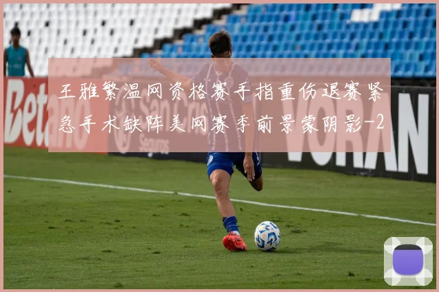 王雅繁温网资格赛手指重伤退赛紧急手术缺阵美网赛季前景蒙阴影