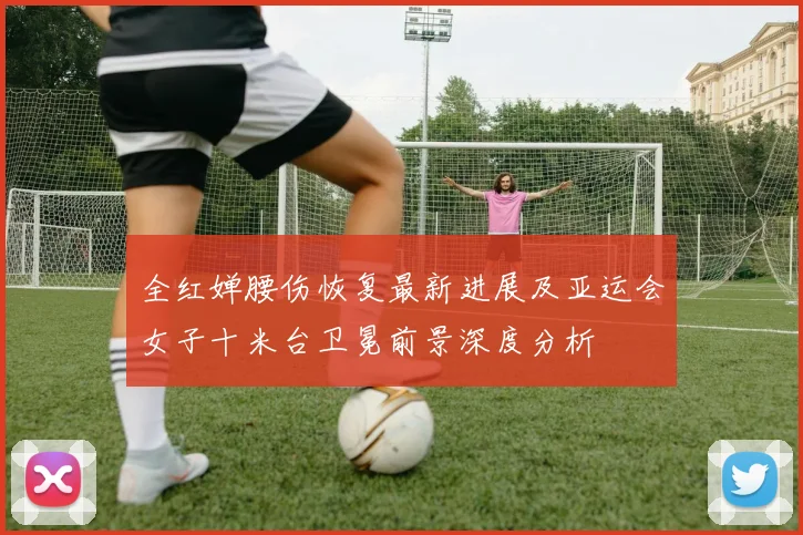 全红婵腰伤恢复最新进展及亚运会女子十米台卫冕前景深度分析