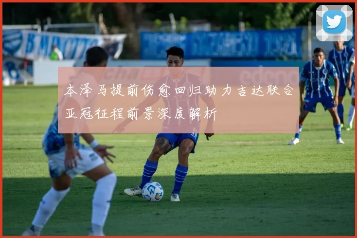 本泽马提前伤愈回归助力吉达联合亚冠征程前景深度解析