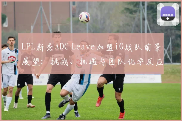 LPL新秀ADC Leave加盟iG战队前景展望：挑战、机遇与团队化学反应的深度解读
