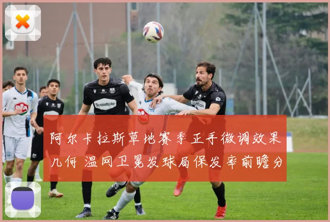 阿尔卡拉斯草地赛季正手微调效果几何 温网卫冕发球局保发率前瞻分析