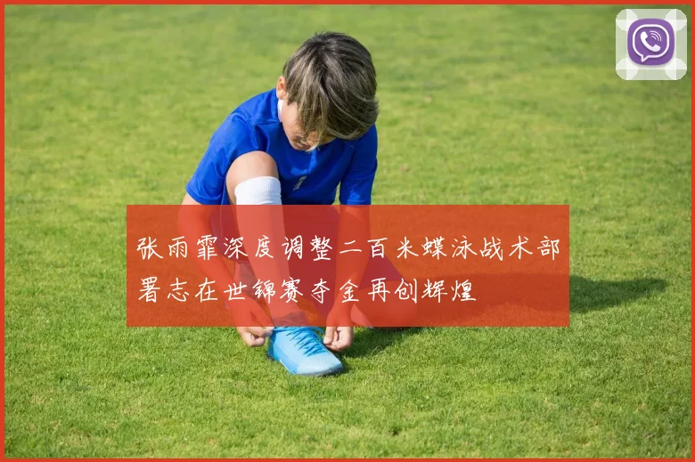 张雨霏深度调整二百米蝶泳战术部署志在世锦赛夺金再创辉煌